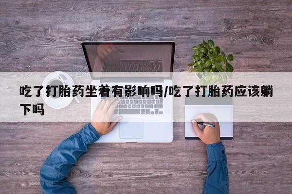 怀孕可以自己买药流吗吃了打胎药坐着有影响吗/吃了打胎药应该躺下吗