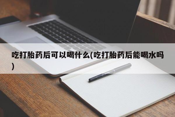怀孕可以自己买药流吗吃打胎药后可以喝什么(吃打胎药后能喝水吗)