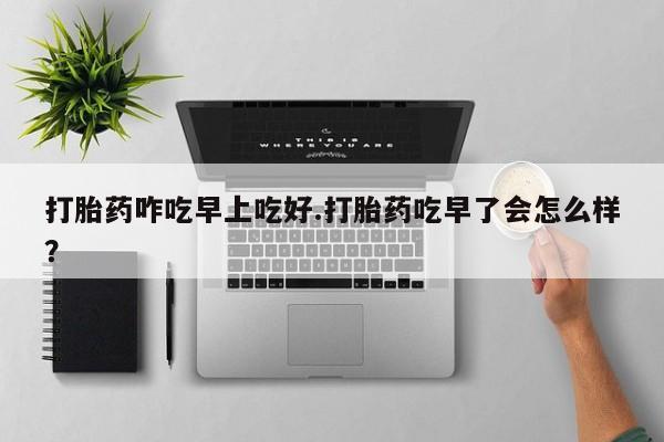 怀孕可以自己买药流吗打胎药咋吃早上吃好.打胎药吃早了会怎么样？