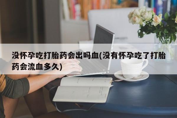怀孕可以自己买药流吗没怀孕吃打胎药会出吗血(没有怀孕吃了打胎药会流血多久)