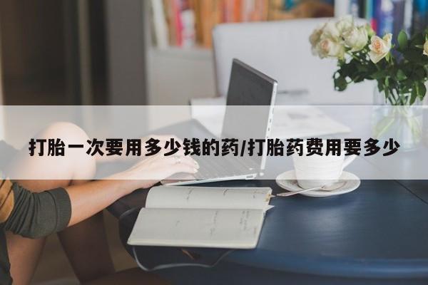 怀孕可以自己买药流吗打胎一次要用多少钱的药/打胎药费用要多少