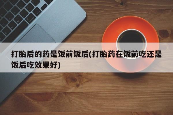 怀孕可以自己买药流吗打胎后的药是饭前饭后(打胎药在饭前吃还是饭后吃效果好)
