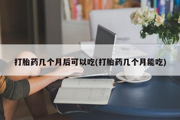 怀孕可以自己买药流吗打胎药几个月后可以吃(打胎药几个月能吃)