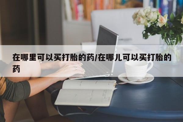怀孕可以自己买药流吗在哪里可以买打胎的药/在哪儿可以买打胎的药