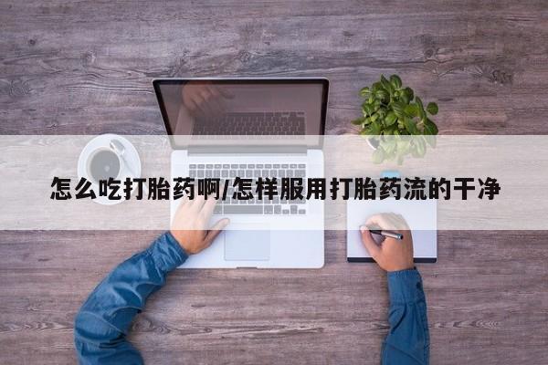 怀孕可以自己买药流吗怎么吃打胎药啊/怎样服用打胎药流的干净