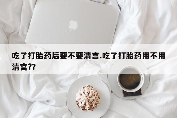 怀孕可以自己买药流吗吃了打胎药后要不要清宫.吃了打胎药用不用清宫?？