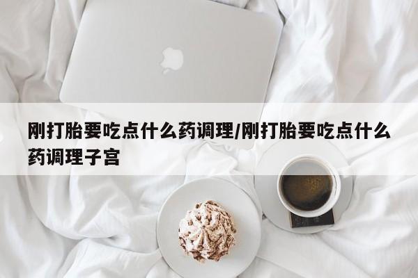怀孕可以自己买药流吗刚打胎要吃点什么药调理/刚打胎要吃点什么药调理子宫