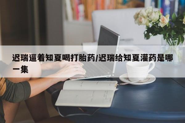 怀孕可以自己买药流吗迟瑞逼着知夏喝打胎药/迟瑞给知夏灌药是哪一集