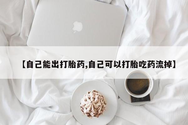 怀孕可以自己买药流吗【自己能出打胎药,自己可以打胎吃药流掉】
