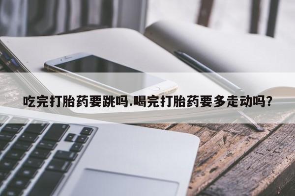 怀孕可以自己买药流吗吃完打胎药要跳吗.喝完打胎药要多走动吗？