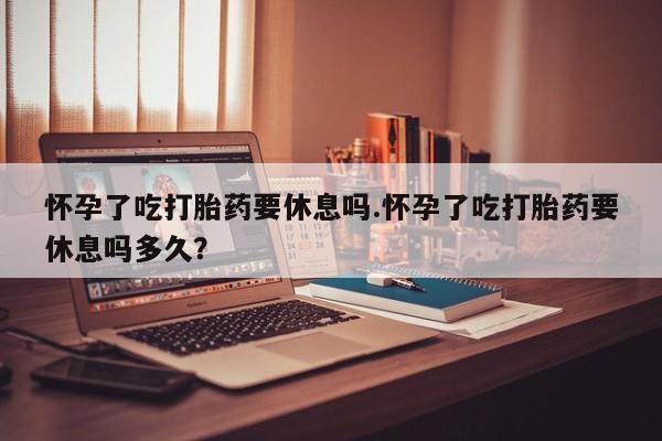怀孕可以自己买药流吗怀孕了吃打胎药要休息吗.怀孕了吃打胎药要休息吗多久？
