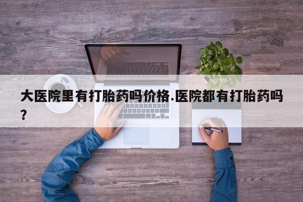 怀孕可以自己买药流吗大医院里有打胎药吗价格.医院都有打胎药吗？