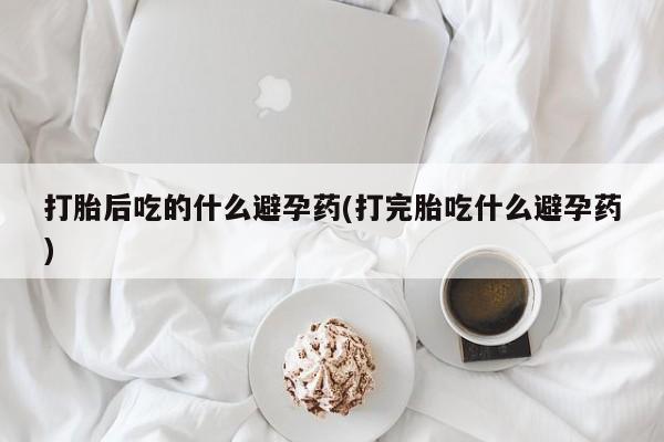 怀孕可以自己买药流吗打胎后吃的什么避孕药(打完胎吃什么避孕药)