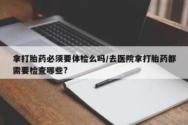 怀孕可以自己买药流吗拿打胎药必须要体检么吗/去医院拿打胎药都需要检查哪些?