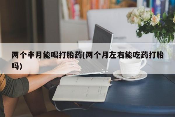 怀孕可以自己买药流吗两个半月能喝打胎药(两个月左右能吃药打胎吗)