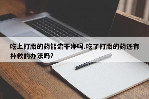 怀孕可以自己买药流吗吃上打胎的药能流干净吗.吃了打胎的药还有补救的办法吗？