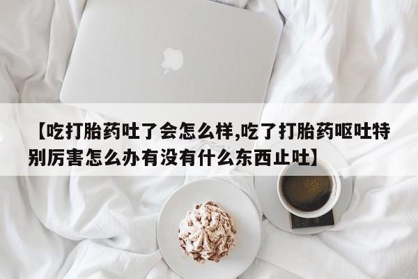 怀孕可以自己买药流吗【吃打胎药吐了会怎么样,吃了打胎药呕吐特别厉害怎么办有没有什么东西止吐】