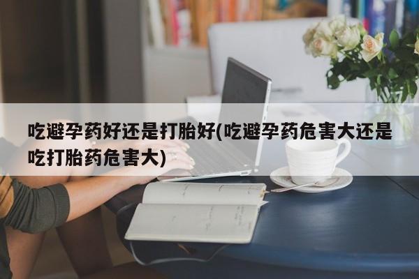 怀孕可以自己买药流吗吃避孕药好还是打胎好(吃避孕药危害大还是吃打胎药危害大)