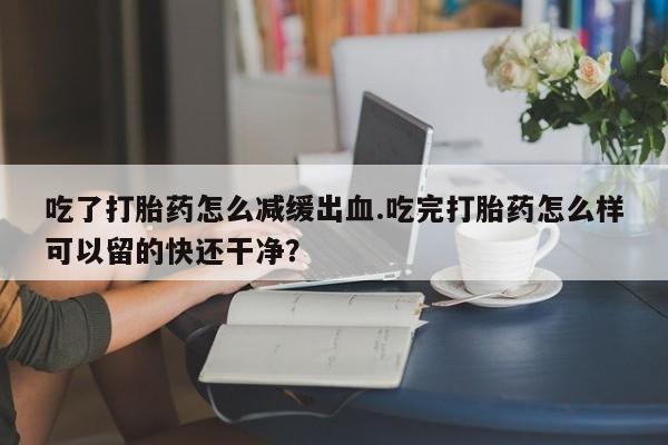 怀孕可以自己买药流吗吃了打胎药怎么减缓出血.吃完打胎药怎么样可以留的快还干净？