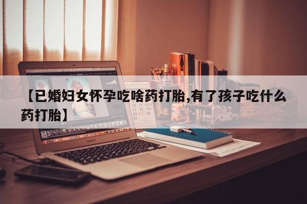 怀孕可以自己买药流吗【已婚妇女怀孕吃啥药打胎,有了孩子吃什么药打胎】