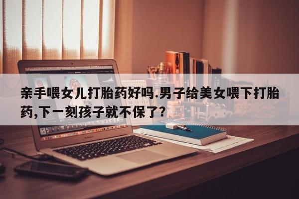 怀孕可以自己买药流吗亲手喂女儿打胎药好吗.男子给美女喂下打胎药,下一刻孩子就不保了？