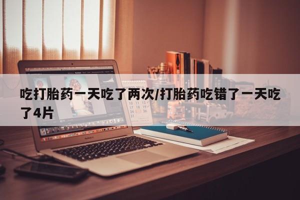 怀孕可以自己买药流吗吃打胎药一天吃了两次/打胎药吃错了一天吃了4片