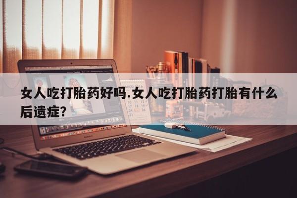 怀孕可以自己买药流吗女人吃打胎药好吗.女人吃打胎药打胎有什么后遗症？