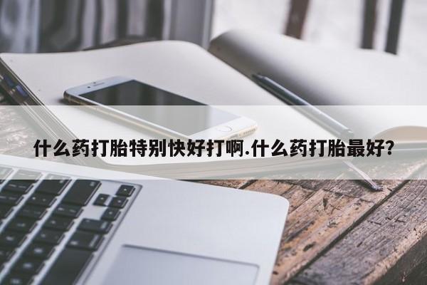 怀孕可以自己买药流吗什么药打胎特别快好打啊.什么药打胎最好?