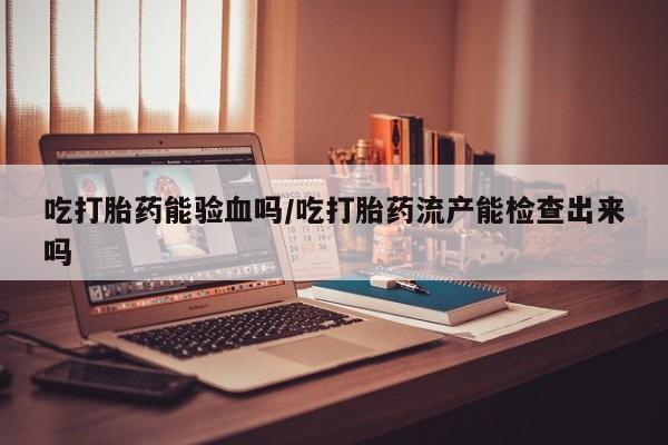 怀孕可以自己买药流吗吃打胎药能验血吗/吃打胎药流产能检查出来吗